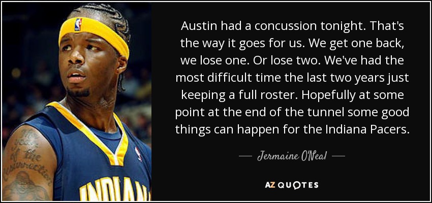 Austin had a concussion tonight. That's the way it goes for us. We get one back, we lose one. Or lose two. We've had the most difficult time the last two years just keeping a full roster. Hopefully at some point at the end of the tunnel some good things can happen for the Indiana Pacers. - Jermaine O'Neal