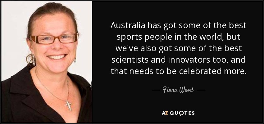 Australia has got some of the best sports people in the world, but we've also got some of the best scientists and innovators too, and that needs to be celebrated more. - Fiona Wood