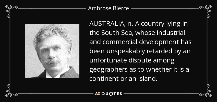 AUSTRALIA, n. A country lying in the South Sea, whose industrial and commercial development has been unspeakably retarded by an unfortunate dispute among geographers as to whether it is a continent or an island. - Ambrose Bierce