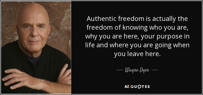 Authentic freedom is actually the freedom of knowing who you are, why you are here, your purpose in life and where you are going when you leave here. - Wayne Dyer
