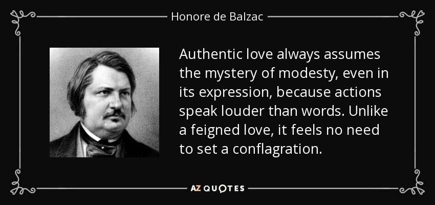 Authentic love always assumes the mystery of modesty, even in its expression, because actions speak louder than words. Unlike a feigned love, it feels no need to set a conflagration. - Honore de Balzac