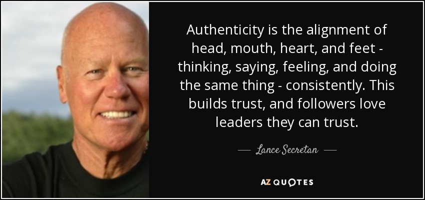 Authenticity is the alignment of head, mouth, heart, and feet - thinking, saying, feeling, and doing the same thing - consistently. This builds trust, and followers love leaders they can trust. - Lance Secretan