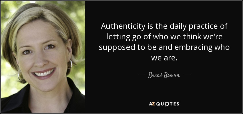 Authenticity is the daily practice of letting go of who we think we're supposed to be and embracing who we are. - Brené Brown