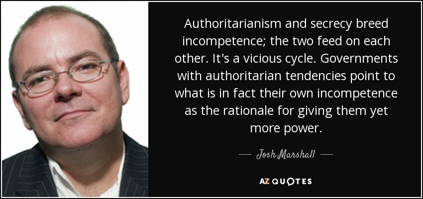 Authoritarianism and secrecy breed incompetence; the two feed on each other. It's a vicious cycle. Governments with authoritarian tendencies point to what is in fact their own incompetence as the rationale for giving them yet more power. - Josh Marshall