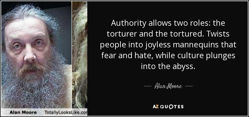 Authority allows two roles: the torturer and the tortured. Twists people into joyless mannequins that fear and hate, while culture plunges into the abyss. - Alan Moore