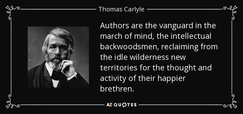 Authors are the vanguard in the march of mind, the intellectual backwoodsmen, reclaiming from the idle wilderness new territories for the thought and activity of their happier brethren. - Thomas Carlyle