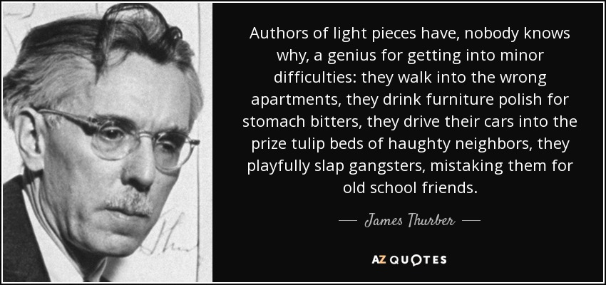 Authors of light pieces have, nobody knows why, a genius for getting into minor difficulties: they walk into the wrong apartments, they drink furniture polish for stomach bitters, they drive their cars into the prize tulip beds of haughty neighbors, they playfully slap gangsters, mistaking them for old school friends. - James Thurber