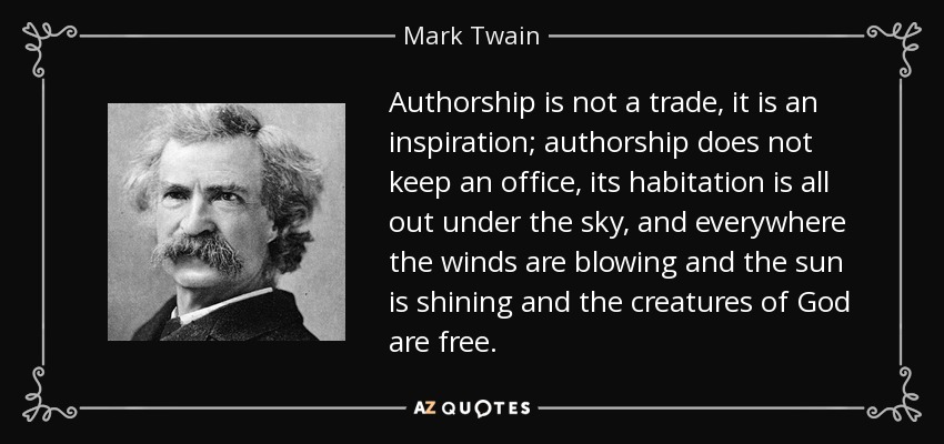 Authorship is not a trade, it is an inspiration; authorship does not keep an office, its habitation is all out under the sky, and everywhere the winds are blowing and the sun is shining and the creatures of God are free. - Mark Twain