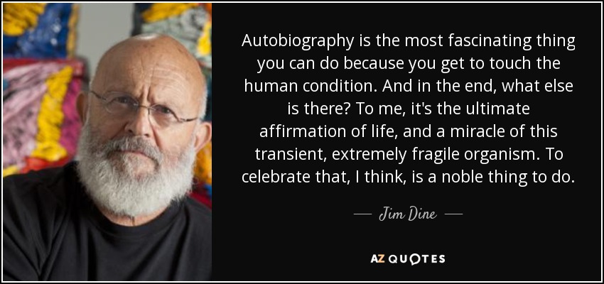 Autobiography is the most fascinating thing you can do because you get to touch the human condition. And in the end, what else is there? To me, it's the ultimate affirmation of life, and a miracle of this transient, extremely fragile organism. To celebrate that, I think, is a noble thing to do. - Jim Dine