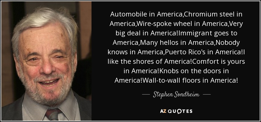 Automobile in America,Chromium steel in America,Wire-spoke wheel in America,Very big deal in America!Immigrant goes to America,Many hellos in America,Nobody knows in America,Puerto Rico's in America!I like the shores of America!Comfort is yours in America!Knobs on the doors in America!Wall-to-wall floors in America! - Stephen Sondheim