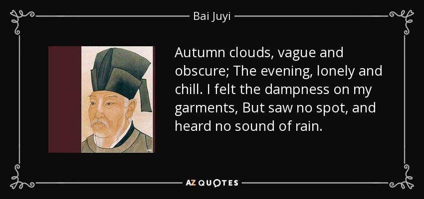 Autumn clouds, vague and obscure; The evening, lonely and chill. I felt the dampness on my garments, But saw no spot, and heard no sound of rain. - Bai Juyi