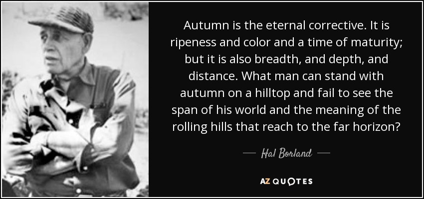 Autumn is the eternal corrective. It is ripeness and color and a time of maturity; but it is also breadth, and depth, and distance. What man can stand with autumn on a hilltop and fail to see the span of his world and the meaning of the rolling hills that reach to the far horizon? - Hal Borland