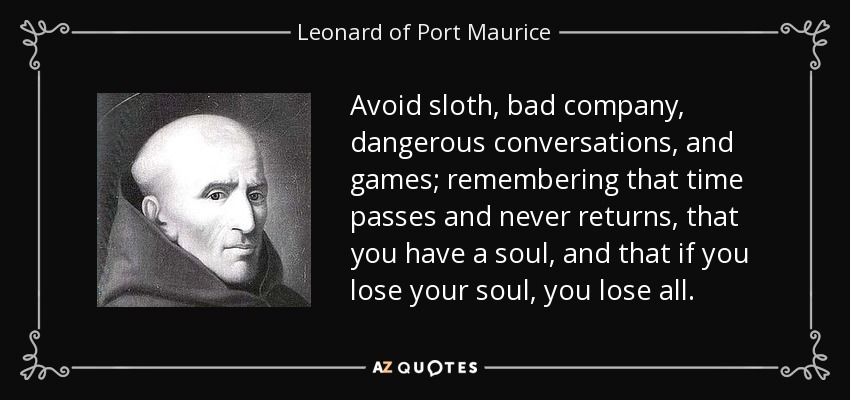 Avoid sloth, bad company, dangerous conversations, and games; remembering that time passes and never returns, that you have a soul, and that if you lose your soul, you lose all. - Leonard of Port Maurice