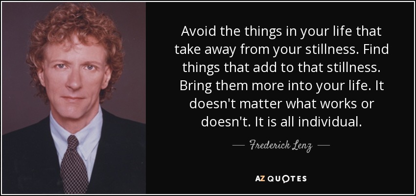 Avoid the things in your life that take away from your stillness. Find things that add to that stillness. Bring them more into your life. It doesn't matter what works or doesn't. It is all individual. - Frederick Lenz