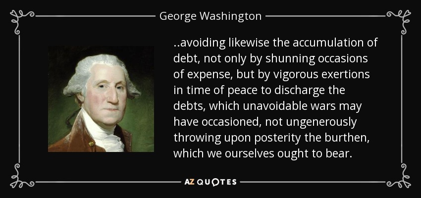 ..avoiding likewise the accumulation of debt, not only by shunning occasions of expense, but by vigorous exertions in time of peace to discharge the debts, which unavoidable wars may have occasioned, not ungenerously throwing upon posterity the burthen, which we ourselves ought to bear. - George Washington