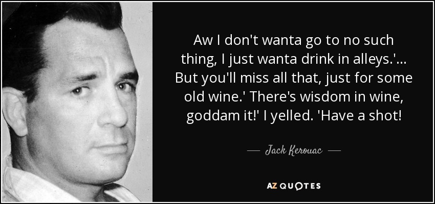 Aw I don't wanta go to no such thing, I just wanta drink in alleys.'... But you'll miss all that, just for some old wine.' There's wisdom in wine, goddam it!' I yelled. 'Have a shot! - Jack Kerouac