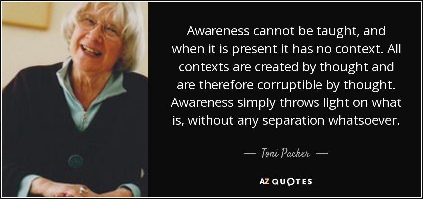 Awareness cannot be taught, and when it is present it has no context. All contexts are created by thought and are therefore corruptible by thought. Awareness simply throws light on what is, without any separation whatsoever. - Toni Packer