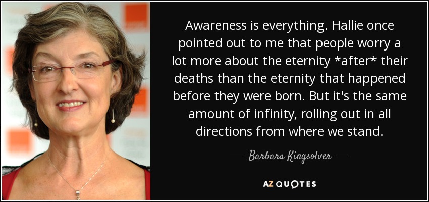 Awareness is everything. Hallie once pointed out to me that people worry a lot more about the eternity *after* their deaths than the eternity that happened before they were born. But it's the same amount of infinity, rolling out in all directions from where we stand. - Barbara Kingsolver