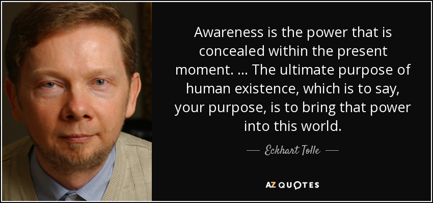 Awareness is the power that is concealed within the present moment. … The ultimate purpose of human existence, which is to say, your purpose, is to bring that power into this world. - Eckhart Tolle