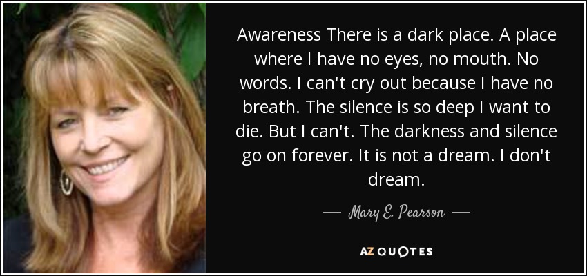 Awareness There is a dark place. A place where I have no eyes, no mouth. No words. I can't cry out because I have no breath. The silence is so deep I want to die. But I can't. The darkness and silence go on forever. It is not a dream. I don't dream. - Mary E. Pearson