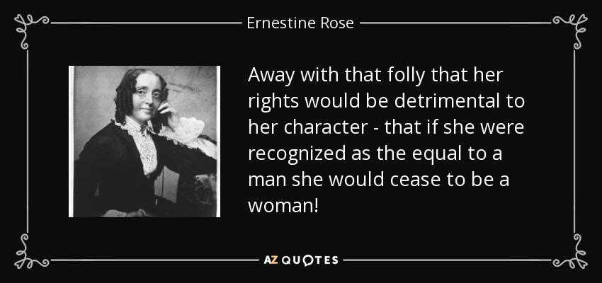 Away with that folly that her rights would be detrimental to her character - that if she were recognized as the equal to a man she would cease to be a woman! - Ernestine Rose