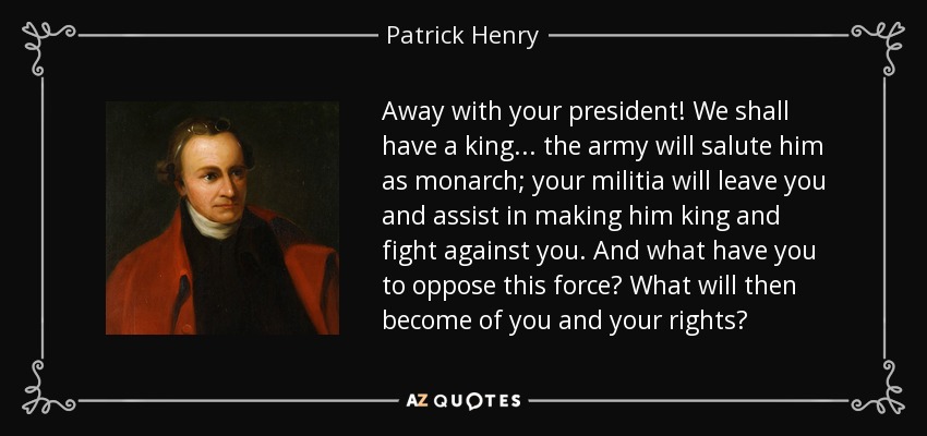 Away with your president! We shall have a king... the army will salute him as monarch; your militia will leave you and assist in making him king and fight against you. And what have you to oppose this force? What will then become of you and your rights? - Patrick Henry