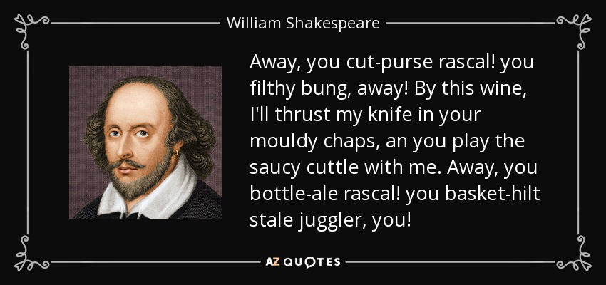 Away, you cut-purse rascal! you filthy bung, away! By this wine, I'll thrust my knife in your mouldy chaps, an you play the saucy cuttle with me. Away, you bottle-ale rascal! you basket-hilt stale juggler, you! - William Shakespeare