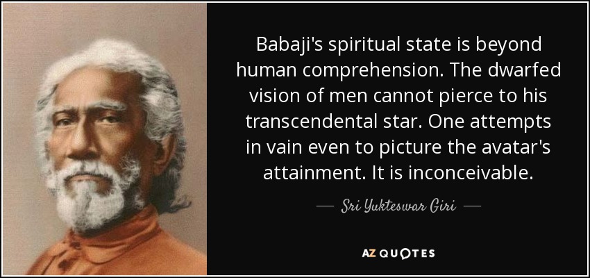 Babaji's spiritual state is beyond human comprehension. The dwarfed vision of men cannot pierce to his transcendental star. One attempts in vain even to picture the avatar's attainment. It is inconceivable. - Sri Yukteswar Giri