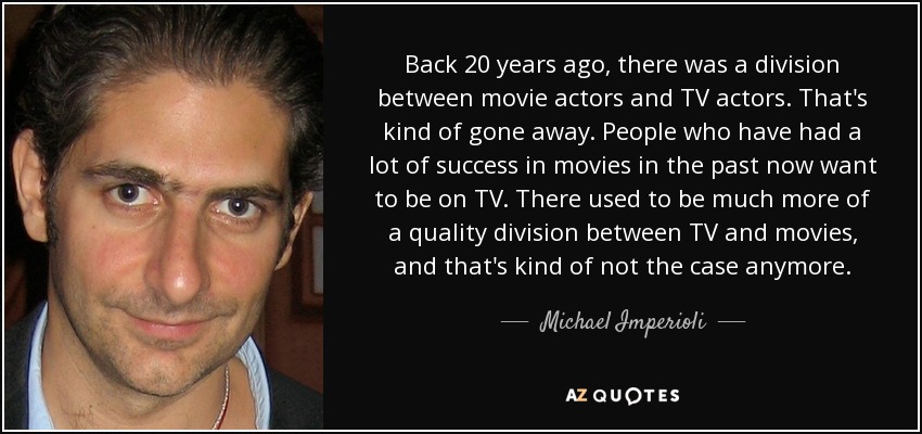Back 20 years ago, there was a division between movie actors and TV actors. That's kind of gone away. People who have had a lot of success in movies in the past now want to be on TV. There used to be much more of a quality division between TV and movies, and that's kind of not the case anymore. - Michael Imperioli