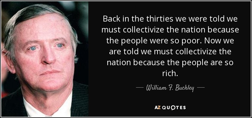 Back in the thirties we were told we must collectivize the nation because the people were so poor. Now we are told we must collectivize the nation because the people are so rich. - William F. Buckley, Jr.