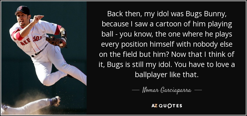 Back then, my idol was Bugs Bunny, because I saw a cartoon of him playing ball - you know, the one where he plays every position himself with nobody else on the field but him? Now that I think of it, Bugs is still my idol. You have to love a ballplayer like that. - Nomar Garciaparra