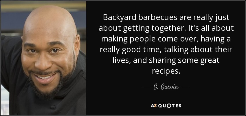 Backyard barbecues are really just about getting together. It's all about making people come over, having a really good time, talking about their lives, and sharing some great recipes. - G. Garvin