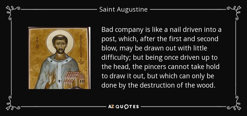 Bad company is like a nail driven into a post, which, after the first and second blow, may be drawn out with little difficulty; but being once driven up to the head, the pincers cannot take hold to draw it out, but which can only be done by the destruction of the wood. - Saint Augustine