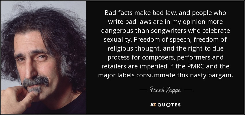 Bad facts make bad law, and people who write bad laws are in my opinion more dangerous than songwriters who celebrate sexuality. Freedom of speech, freedom of religious thought, and the right to due process for composers, performers and retailers are imperiled if the PMRC and the major labels consummate this nasty bargain. - Frank Zappa