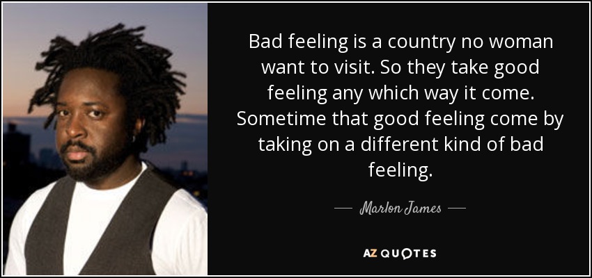 Bad feeling is a country no woman want to visit. So they take good feeling any which way it come. Sometime that good feeling come by taking on a different kind of bad feeling. - Marlon James