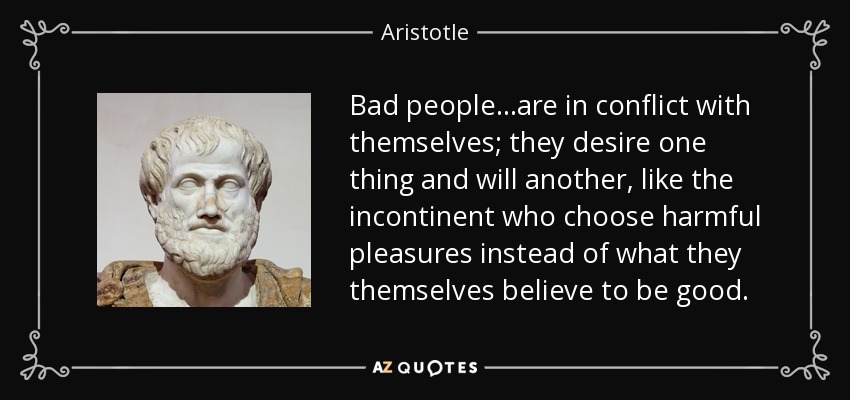 Bad people...are in conflict with themselves; they desire one thing and will another, like the incontinent who choose harmful pleasures instead of what they themselves believe to be good. - Aristotle
