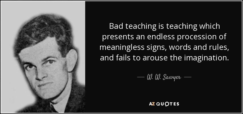 Bad teaching is teaching which presents an endless procession of meaningless signs, words and rules, and fails to arouse the imagination. - W. W. Sawyer