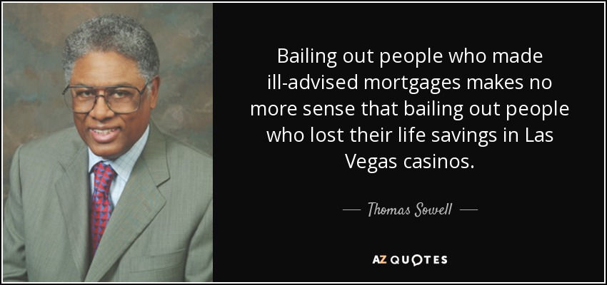 Bailing out people who made ill-advised mortgages makes no more sense that bailing out people who lost their life savings in Las Vegas casinos. - Thomas Sowell