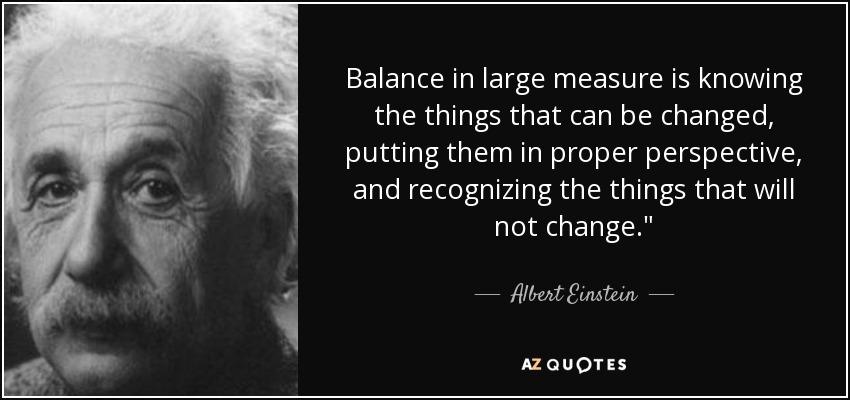 Balance in large measure is knowing the things that can be changed, putting them in proper perspective, and recognizing the things that will not change.