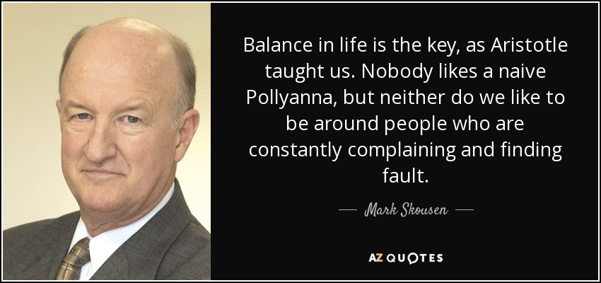 Balance in life is the key, as Aristotle taught us. Nobody likes a naive Pollyanna, but neither do we like to be around people who are constantly complaining and finding fault. - Mark Skousen