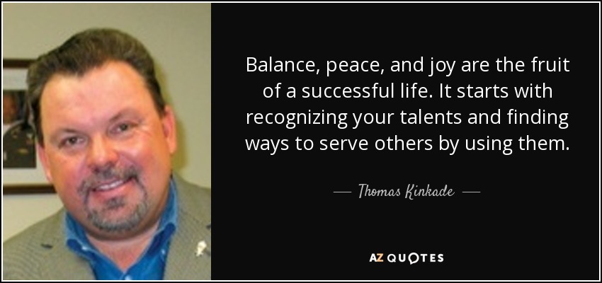Balance, peace, and joy are the fruit of a successful life. It starts with recognizing your talents and finding ways to serve others by using them. - Thomas Kinkade