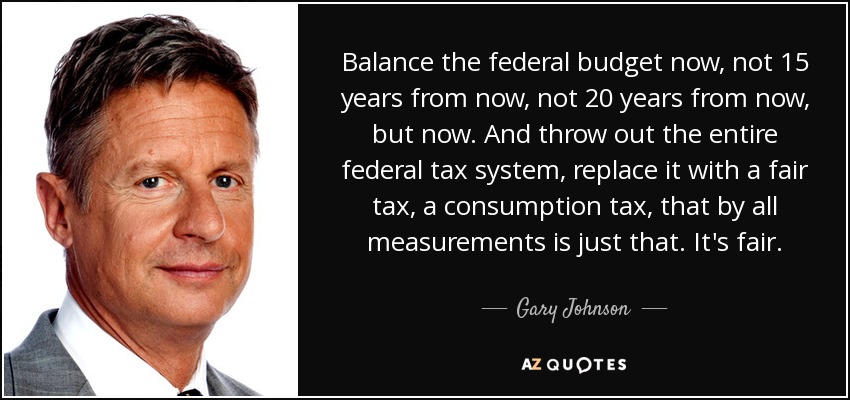 Balance the federal budget now, not 15 years from now, not 20 years from now, but now. And throw out the entire federal tax system, replace it with a fair tax, a consumption tax, that by all measurements is just that. It's fair. - Gary Johnson
