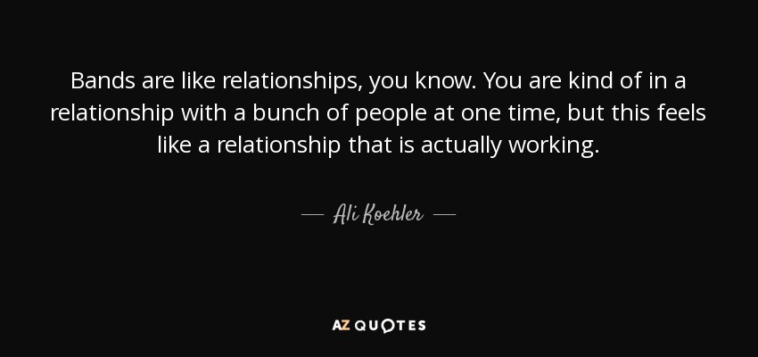 Bands are like relationships, you know. You are kind of in a relationship with a bunch of people at one time, but this feels like a relationship that is actually working. - Ali Koehler