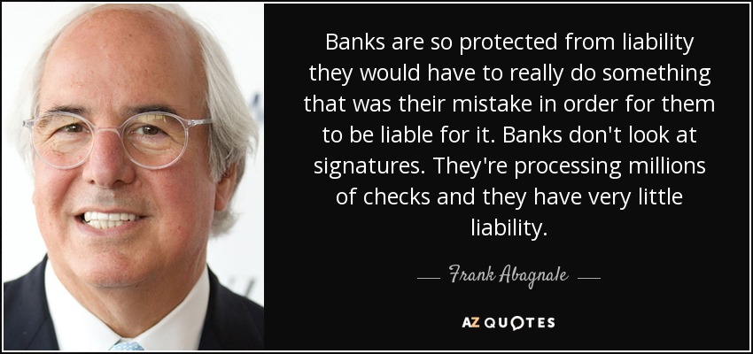 Banks are so protected from liability they would have to really do something that was their mistake in order for them to be liable for it. Banks don't look at signatures. They're processing millions of checks and they have very little liability. - Frank Abagnale