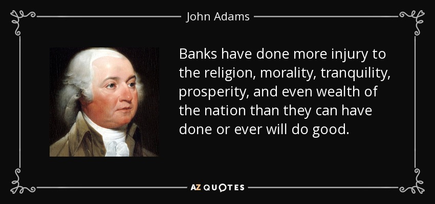 Banks have done more injury to the religion, morality, tranquility, prosperity, and even wealth of the nation than they can have done or ever will do good. - John Adams