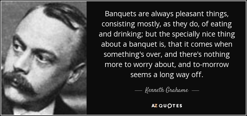 Banquets are always pleasant things, consisting mostly, as they do, of eating and drinking; but the specially nice thing about a banquet is, that it comes when something's over, and there's nothing more to worry about, and to-morrow seems a long way off. - Kenneth Grahame
