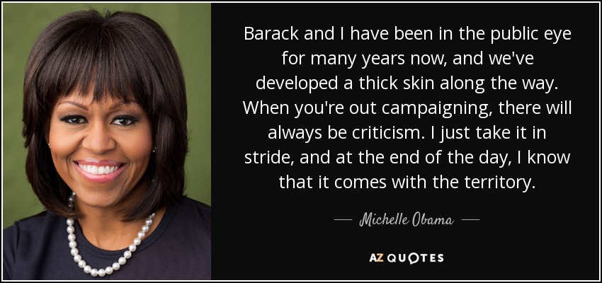Barack and I have been in the public eye for many years now, and we've developed a thick skin along the way. When you're out campaigning, there will always be criticism. I just take it in stride, and at the end of the day, I know that it comes with the territory. - Michelle Obama
