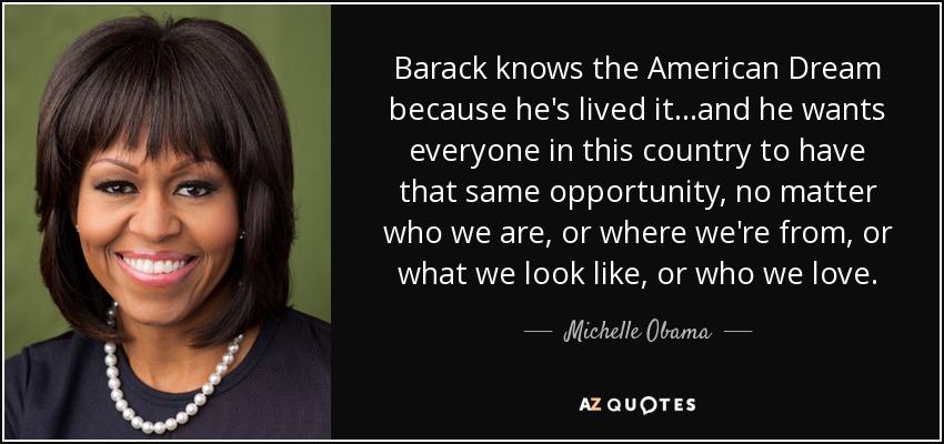Barack knows the American Dream because he's lived it...and he wants everyone in this country to have that same opportunity, no matter who we are, or where we're from, or what we look like, or who we love. - Michelle Obama