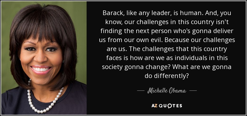 Barack, like any leader, is human. And, you know, our challenges in this country isn't finding the next person who's gonna deliver us from our own evil. Because our challenges are us. The challenges that this country faces is how are we as individuals in this society gonna change? What are we gonna do differently? - Michelle Obama