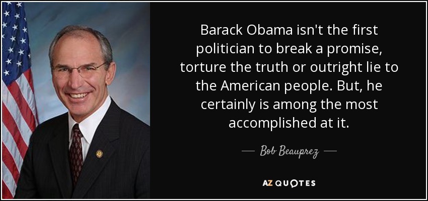 Barack Obama isn't the first politician to break a promise, torture the truth or outright lie to the American people. But, he certainly is among the most accomplished at it. - Bob Beauprez